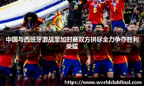 中国与西班牙激战至加时赛双方拼尽全力争夺胜利荣耀